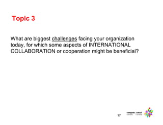 Topic 3
17
What are biggest challenges facing your organization
today, for which some aspects of INTERNATIONAL
COLLABORATION or cooperation might be beneficial?
 