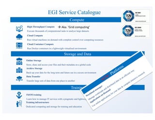 EGI Service Catalogue
Compute
Storage and Data
Cloud Compute
Run virtual machines on demand with complete control over computing resources
Cloud Container Compute
Run Docker containers in a lightweight virtualised environment
Online Storage
Store, share and access your files and their metadata on a global scale
Archive Storage
Back-up your data for the long term and future use in a secure environment
Data Transfer
Transfer large sets of data from one place to another
Training
FitSM training
Learn how to manage IT services with a pragmatic and lightweight standard
Training infrastructure
Dedicated computing and storage for training and education
High-Throughput Compute
Execute thousands of computational tasks to analyse large datasets
à Aka.	‘Grid	computing’
 