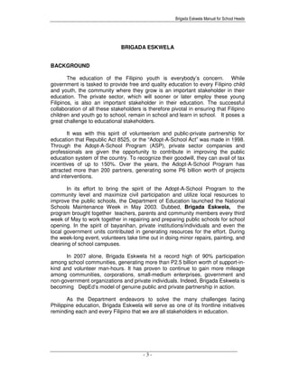 Brigada Eskwela Manual for School Heads
- 3 -
BRIGADA ESKWELA
BACKGROUND
The education of the Filipino youth is everybody’s concern. While
government is tasked to provide free and quality education to every Filipino child
and youth, the community where they grow is an important stakeholder in their
education. The private sector, which will sooner or later employ these young
Filipinos, is also an important stakeholder in their education. The successful
collaboration of all these stakeholders is therefore pivotal in ensuring that Filipino
children and youth go to school, remain in school and learn in school. It poses a
great challenge to educational stakeholders.
It was with this spirit of volunteerism and public-private partnership for
education that Republic Act 8525, or the “Adopt-A-School Act” was made in 1998.
Through the Adopt-A-School Program (ASP), private sector companies and
professionals are given the opportunity to contribute in improving the public
education system of the country. To recognize their goodwill, they can avail of tax
incentives of up to 150%. Over the years, the Adopt-A-School Program has
attracted more than 200 partners, generating some P6 billion worth of projects
and interventions.
In its effort to bring the spirit of the Adopt-A-School Program to the
community level and maximize civil participation and utilize local resources to
improve the public schools, the Department of Education launched the National
Schools Maintenance Week in May 2003. Dubbed, Brigada Eskwela, the
program brought together teachers, parents and community members every third
week of May to work together in repairing and preparing public schools for school
opening. In the spirit of bayanihan, private institutions/individuals and even the
local government units contributed in generating resources for the effort. During
the week-long event, volunteers take time out in doing minor repairs, painting, and
cleaning of school campuses.
In 2007 alone, Brigada Eskwela hit a record high of 90% participation
among school communities, generating more than P2.5 billion worth of support-in-
kind and volunteer man-hours. It has proven to continue to gain more mileage
among communities, corporations, small-medium enterprises, government and
non-government organizations and private individuals. Indeed, Brigada Eskwela is
becoming DepEd’s model of genuine public and private partnership in action.
As the Department endeavors to solve the many challenges facing
Philippine education, Brigada Eskwela will serve as one of its frontline initiatives
reminding each and every Filipino that we are all stakeholders in education.
 