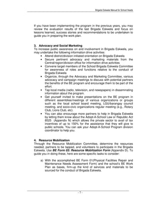 Brigada Eskwela Manual for School Heads
- 7 -
If you have been implementing the program in the previous years, you may
review the evaluation results of the last Brigada Eskwela and focus on
lessons learned, success stories and recommendations to be undertaken to
guide you in preparing the work plan.
3. Advocacy and Social Marketing
To increase public awareness on and involvement in Brigada Eskwela, you
may undertake the following information drive activities:
• Attend district/division initiated orientation on Brigada Eskwela
• Secure pertinent advocacy and marketing materials from the
Central/region/division office for information drive activities
• Convene target members of the School Brigada Eskwela Committee
for awareness of roles and functions relative to the conduct of
Brigada Eskwela
• Organize, through the Advocacy and Marketing Committee, various
advocacy and campaign meetings to discuss with potential partners
the benefits of the BE program and encourage them to be part of the
effort.
• Tap local media (radio, television, and newspapers) in disseminating
information about the program.
• Get yourself invited to make presentations on the BE program in
different assemblies/meetings of various organizations or groups
such as the local school board meeting, LGU/barangay council
meeting, and socio-civic organizations regular meeting (e.g., Rotary
Club, Lions Club, etc).
• You can also encourage more partners to help in Brigada Eskwela
by letting them know about the Adopt-A-School Law or Republic Act
8525 (Appendix N) which allows the private sector to avail of tax
incentives of up to 150% for the assistance that they will give to
public schools. You can ask your Adopt-A-School Program division
coordinator to help you.
4. Resource Mobilization
Through the Resource Mobilization Committee, determine the resources
needed, partners to be tapped, and volunteers to participate in the Brigada
Eskwela. Use BE Form 03: Resource Mobilization Form (Appendix D). To
guide you in doing these, here are some specific tasks to consider:
a) With the accomplished BE Form 01(Physical Facilities Repair and
Maintenance Needs Assessment Form) and the school’s BE Work
Plan as bases, firm-up the kind of services and materials to be
sourced for the conduct of Brigada Eskwela.
 