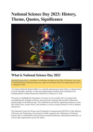 National Science Day 2023: History,
Theme, Quotes, Significance
What is National Science Day 2023
National Science Day is a holiday of celebration in India on the 28th of February every year
to commemorate an important discovery made of the Raman Effect by Indian physicist Sir C.
V. Raman in 1928.
It is believed that the Raman Effect is a scientific phenomenon where light is scattered when
it travels through a medium. its discovery phenomenon resulted in the awarding of Sir
Chandrasekhara Venkata Raman the Nobel Prize in Physics in 1930.
The goal is to highlight the importance of science in our everyday life, to recognize the
accomplishments of Indian scientists, and to promote curiosity and scientific enthusiasm
among people of all different ages. The celebrations are held by organising numerous events,
like science fairs, science shows, and seminars, as well as science lectures as well as debates,
and quizzes.
The National Council for Science and Technology Communication (NCSTC) of the Ministry
of Science and Technology, Government of India, organizes the celebrations of National
Science Day in collaboration with numerous research institutions, educational institutions, as
well as other organizations across the nation.
 