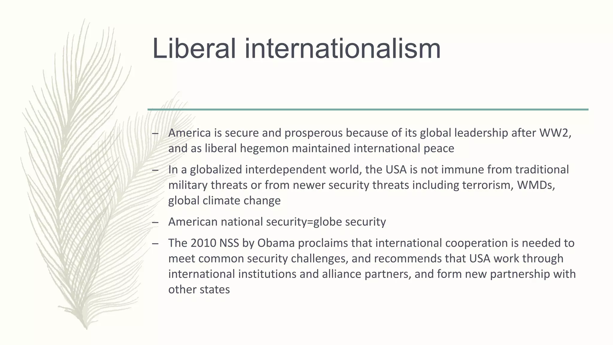 Liberal internationalism
– America is secure and prosperous because of its global leadership after WW2,
and as liberal hegemon maintained international peace
– In a globalized interdependent world, the USA is not immune from traditional
military threats or from newer security threats including terrorism, WMDs,
global climate change
– American national security=globe security
– The 2010 NSS by Obama proclaims that international cooperation is needed to
meet common security challenges, and recommends that USA work through
international institutions and alliance partners, and form new partnership with
other states
 