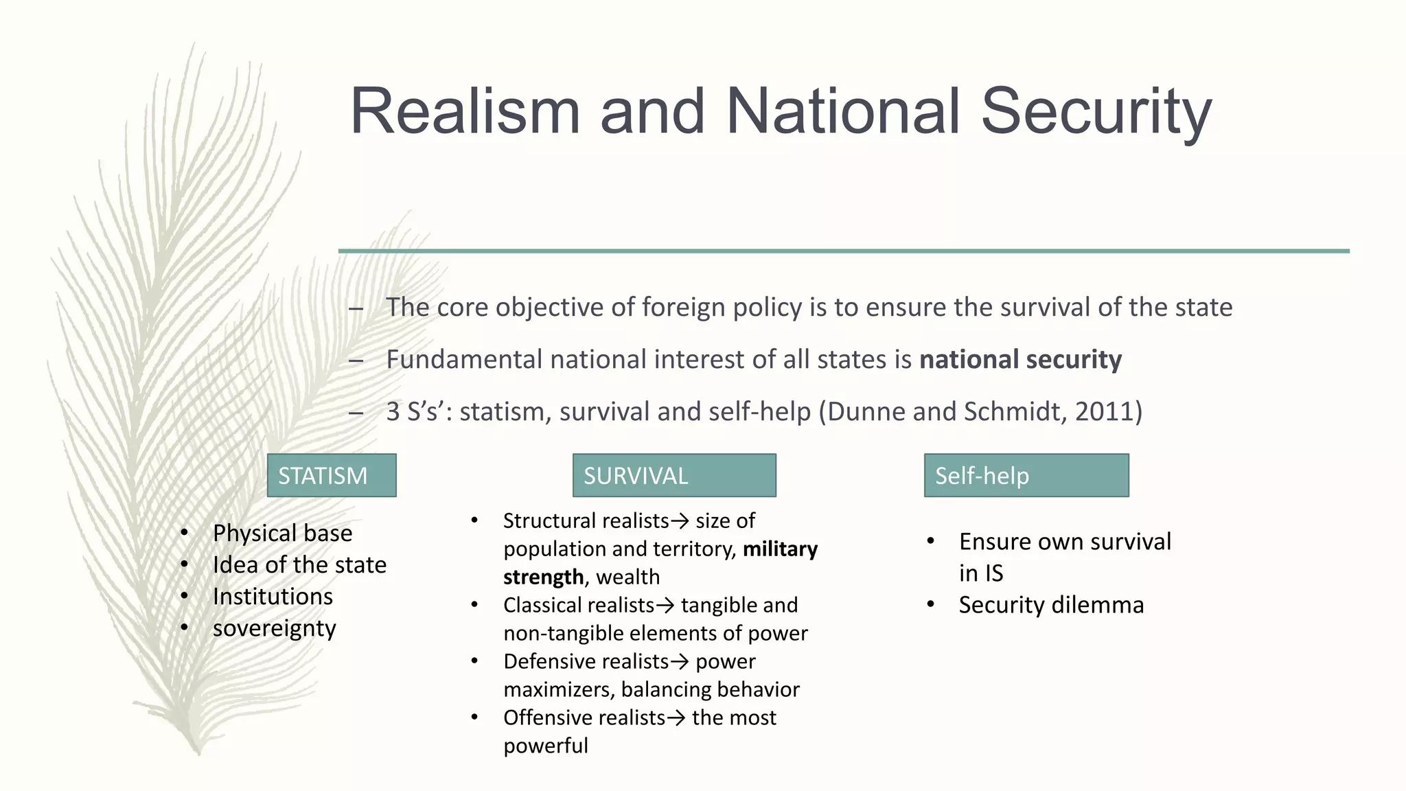 Realism and National Security
– The core objective of foreign policy is to ensure the survival of the state
– Fundamental national interest of all states is national security
– 3 S’s’: statism, survival and self-help (Dunne and Schmidt, 2011)
STATISM SURVIVAL
• Physical base
• Idea of the state
• Institutions
• sovereignty
Self-help
• Structural realists→ size of
population and territory, military
strength, wealth
• Classical realists→ tangible and
non-tangible elements of power
• Defensive realists→ power
maximizers, balancing behavior
• Offensive realists→ the most
powerful
• Ensure own survival
in IS
• Security dilemma
 