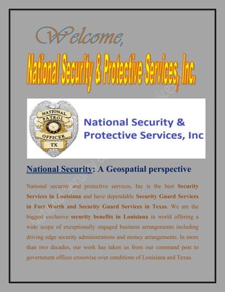 National Security: A Geospatial perspective
National security and protective services, Inc is the best Security
Services in Louisiana and have dependable Security Guard Services
in Fort Worth and Security Guard Services in Texas. We are the
biggest exclusive security benefits in Louisiana in world offering a
wide scope of exceptionally engaged business arrangements including
driving edge security administrations and money arrangements. In more
than two decades, our work has taken us from our command post to
government offices crosswise over conditions of Louisiana and Texas.
 