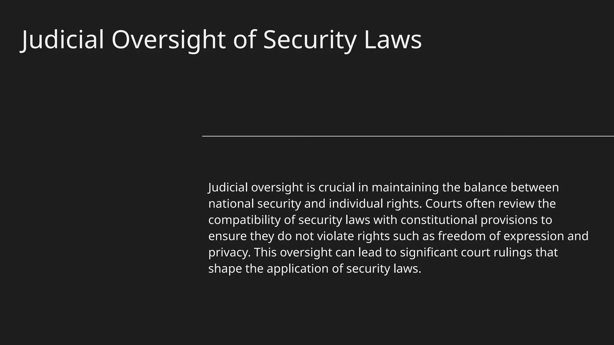 Judicial Oversight of Security Laws
Judicial oversight is crucial in maintaining the balance between
national security and individual rights. Courts often review the
compatibility of security laws with constitutional provisions to
ensure they do not violate rights such as freedom of expression and
privacy. This oversight can lead to significant court rulings that
shape the application of security laws.
 