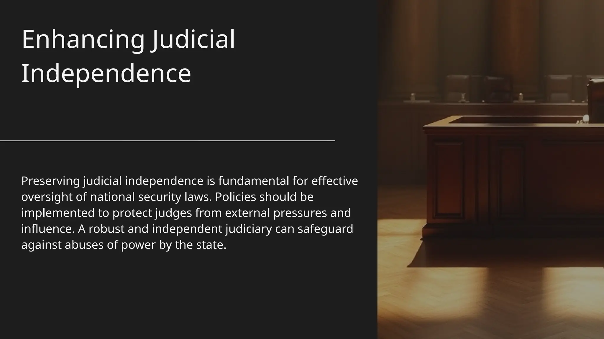 Enhancing Judicial
Independence
Preserving judicial independence is fundamental for effective
oversight of national security laws. Policies should be
implemented to protect judges from external pressures and
influence. A robust and independent judiciary can safeguard
against abuses of power by the state.
 