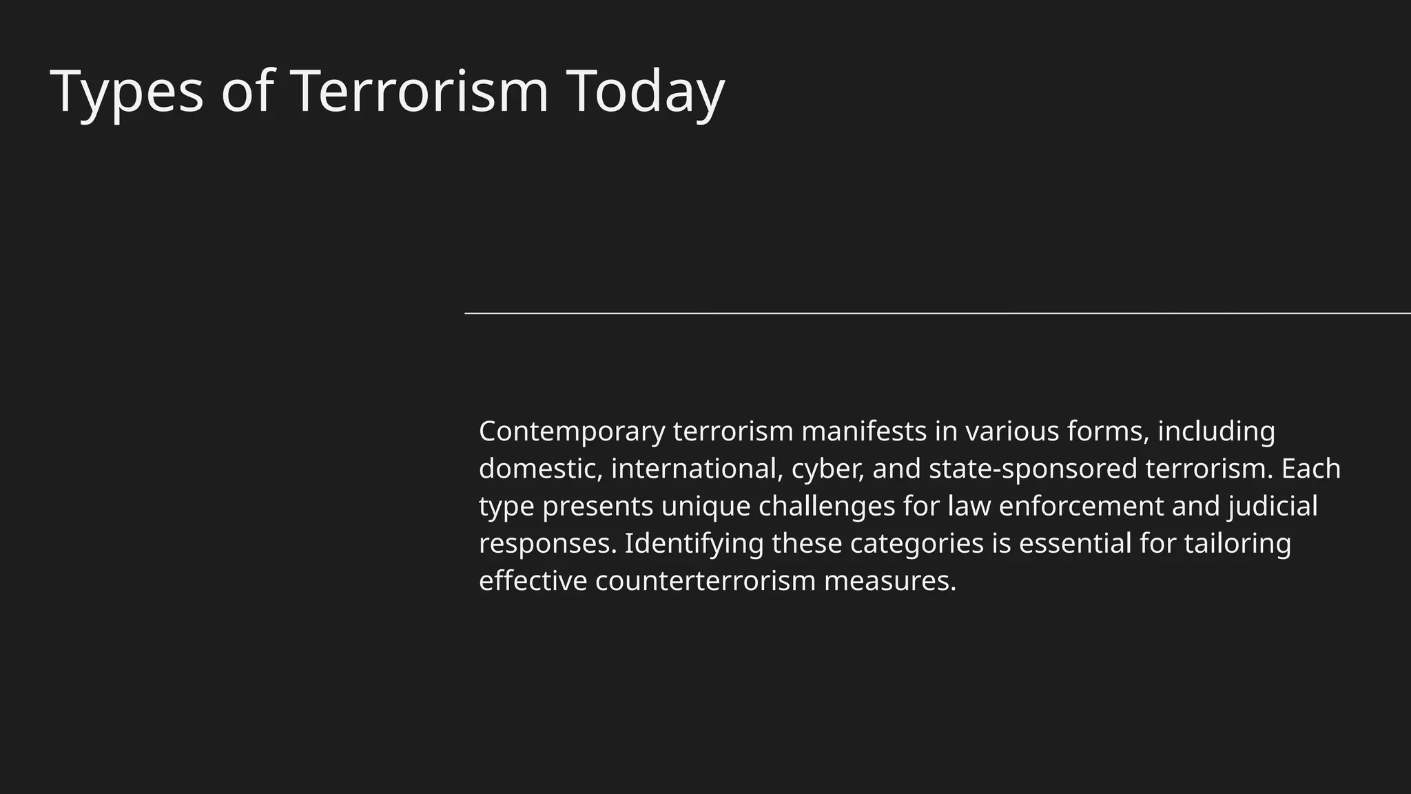 Types of Terrorism Today
Contemporary terrorism manifests in various forms, including
domestic, international, cyber, and state-sponsored terrorism. Each
type presents unique challenges for law enforcement and judicial
responses. Identifying these categories is essential for tailoring
effective counterterrorism measures.
 