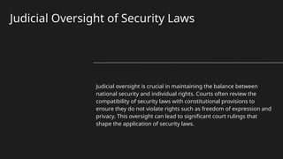 Judicial Oversight of Security Laws
Judicial oversight is crucial in maintaining the balance between
national security and individual rights. Courts often review the
compatibility of security laws with constitutional provisions to
ensure they do not violate rights such as freedom of expression and
privacy. This oversight can lead to significant court rulings that
shape the application of security laws.
 