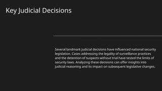 Key Judicial Decisions
Several landmark judicial decisions have influenced national security
legislation. Cases addressing the legality of surveillance practices
and the detention of suspects without trial have tested the limits of
security laws. Analyzing these decisions can offer insights into
judicial reasoning and its impact on subsequent legislative changes.
 