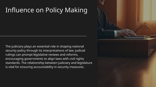 Influence on Policy Making
The judiciary plays an essential role in shaping national
security policy through its interpretations of law. Judicial
rulings can prompt legislative reviews and reforms,
encouraging governments to align laws with civil rights
standards. The relationship between judiciary and legislature
is vital for ensuring accountability in security measures.
 