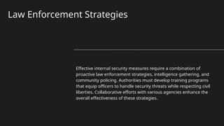 Law Enforcement Strategies
Effective internal security measures require a combination of
proactive law enforcement strategies, intelligence gathering, and
community policing. Authorities must develop training programs
that equip officers to handle security threats while respecting civil
liberties. Collaborative efforts with various agencies enhance the
overall effectiveness of these strategies.
 