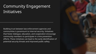 Community Engagement
Initiatives
Building trust between law enforcement agencies and
communities is paramount to internal security. Initiatives
that foster dialogue, education, and cooperation encourage
community members to participate in crime prevention
efforts. These initiatives can lead to the early identification of
potential security threats and improved public safety.
 