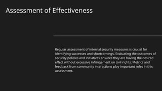 Assessment of Effectiveness
Regular assessment of internal security measures is crucial for
identifying successes and shortcomings. Evaluating the outcomes of
security policies and initiatives ensures they are having the desired
effect without excessive infringement on civil rights. Metrics and
feedback from community interactions play important roles in this
assessment.
 
