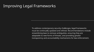 Improving Legal Frameworks
To address contemporary security challenges, legal frameworks
must be continually updated and refined. Recommendations include
streamlining laws to remove ambiguities, ensuring they are
adaptable to new forms of threats, and providing greater
transparency and accountability mechanisms for law enforcement.
 