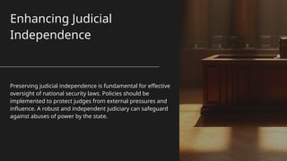 Enhancing Judicial
Independence
Preserving judicial independence is fundamental for effective
oversight of national security laws. Policies should be
implemented to protect judges from external pressures and
influence. A robust and independent judiciary can safeguard
against abuses of power by the state.
 