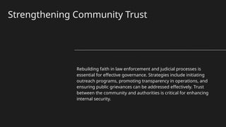 Strengthening Community Trust
Rebuilding faith in law enforcement and judicial processes is
essential for effective governance. Strategies include initiating
outreach programs, promoting transparency in operations, and
ensuring public grievances can be addressed effectively. Trust
between the community and authorities is critical for enhancing
internal security.
 