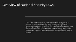 Overview of National Security Laws
National security laws are regulations established to protect a
nation's sovereignty and safety. They encompass legislation
governing intelligence operations, law enforcement authorities, and
preventive measures against threats. Understanding these laws is
essential for assessing their effectiveness and implications for civil
liberties.
 