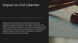 Impact on Civil Liberties
National security laws often raise pressing concerns
regarding individual freedoms and rights. These laws may
lead to surveillance, detention, and restrictive measures that
could infringe upon privacy and due process. Examining the
balance between security and civil liberties is crucial for
ensuring that laws do not overreach.
 