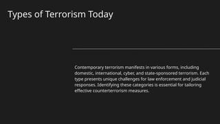 Types of Terrorism Today
Contemporary terrorism manifests in various forms, including
domestic, international, cyber, and state-sponsored terrorism. Each
type presents unique challenges for law enforcement and judicial
responses. Identifying these categories is essential for tailoring
effective counterterrorism measures.
 