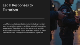 Legal Responses to
Terrorism
Legal frameworks to combat terrorism include prevention
laws, prosecution measures, and international cooperation
agreements. These laws aim to disrupt terrorist activities
while respecting human rights. A detailed analysis of these
laws reveals their strengths and weaknesses in practice.
 