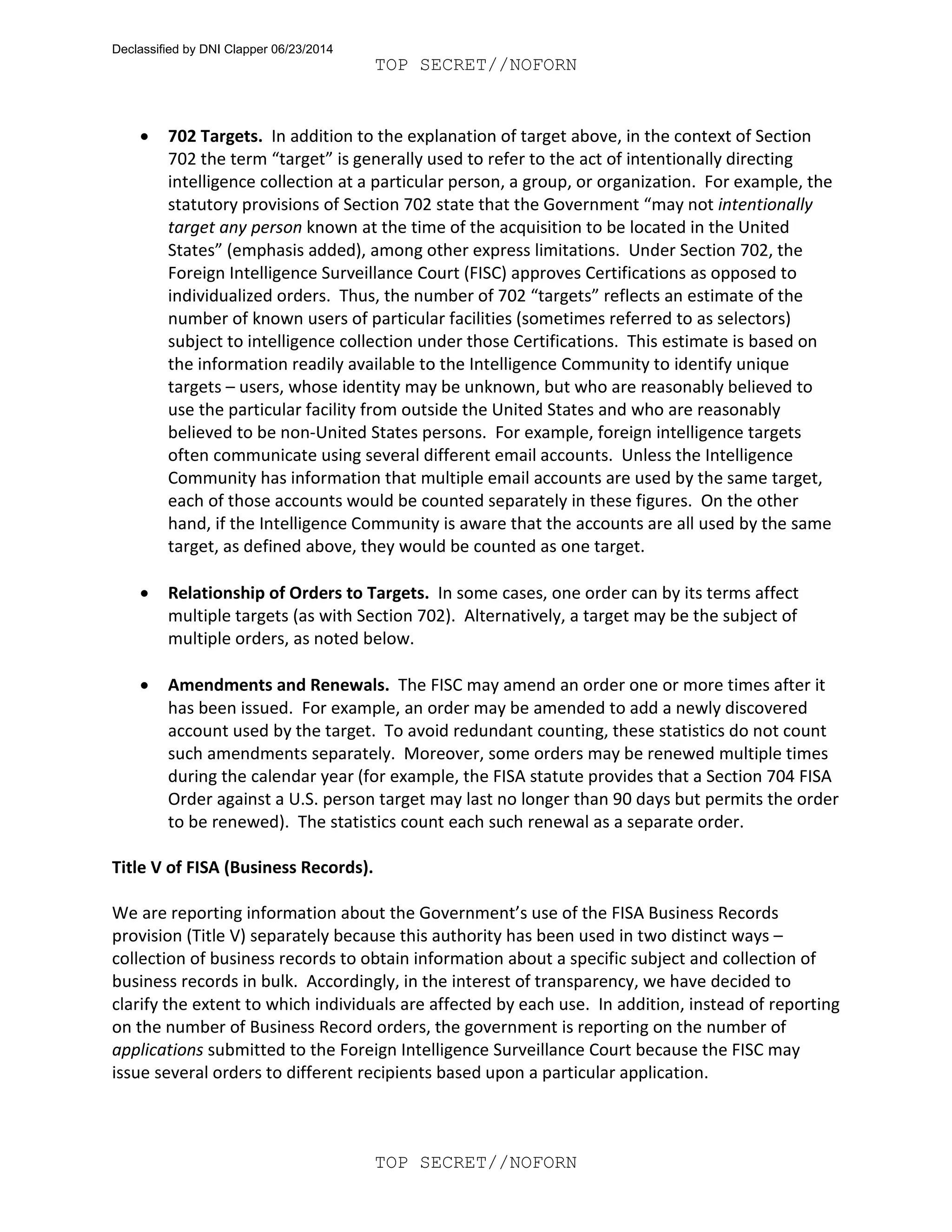 TOP SECRET//NOFORN
TOP SECRET//NOFORN
• 702 Targets. In addition to the explanation of target above, in the context of Section
702 the term “target” is generally used to refer to the act of intentionally directing
intelligence collection at a particular person, a group, or organization. For example, the
statutory provisions of Section 702 state that the Government “may not intentionally
target any person known at the time of the acquisition to be located in the United
States” (emphasis added), among other express limitations. Under Section 702, the
Foreign Intelligence Surveillance Court (FISC) approves Certifications as opposed to
individualized orders. Thus, the number of 702 “targets” reflects an estimate of the
number of known users of particular facilities (sometimes referred to as selectors)
subject to intelligence collection under those Certifications. This estimate is based on
the information readily available to the Intelligence Community to identify unique
targets – users, whose identity may be unknown, but who are reasonably believed to
use the particular facility from outside the United States and who are reasonably
believed to be non-United States persons. For example, foreign intelligence targets
often communicate using several different email accounts. Unless the Intelligence
Community has information that multiple email accounts are used by the same target,
each of those accounts would be counted separately in these figures. On the other
hand, if the Intelligence Community is aware that the accounts are all used by the same
target, as defined above, they would be counted as one target.
• Relationship of Orders to Targets. In some cases, one order can by its terms affect
multiple targets (as with Section 702). Alternatively, a target may be the subject of
multiple orders, as noted below.
• Amendments and Renewals. The FISC may amend an order one or more times after it
has been issued. For example, an order may be amended to add a newly discovered
account used by the target. To avoid redundant counting, these statistics do not count
such amendments separately. Moreover, some orders may be renewed multiple times
during the calendar year (for example, the FISA statute provides that a Section 704 FISA
Order against a U.S. person target may last no longer than 90 days but permits the order
to be renewed). The statistics count each such renewal as a separate order.
Title V of FISA (Business Records).
We are reporting information about the Government’s use of the FISA Business Records
provision (Title V) separately because this authority has been used in two distinct ways –
collection of business records to obtain information about a specific subject and collection of
business records in bulk. Accordingly, in the interest of transparency, we have decided to
clarify the extent to which individuals are affected by each use. In addition, instead of reporting
on the number of Business Record orders, the government is reporting on the number of
applications submitted to the Foreign Intelligence Surveillance Court because the FISC may
issue several orders to different recipients based upon a particular application.
Declassified by DNI Clapper 06/23/2014
 