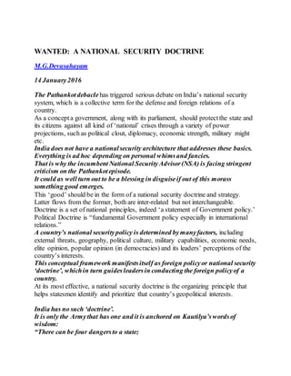 WANTED: A NATIONAL SECURITY DOCTRINE
M.G.Devasahayam
14 January2016
The Pathankotdebacle has triggered serious debate on India’s national security
system, which is a collective term for the defense and foreign relations of a
country.
As a concepta government, along with its parliament, should protectthe state and
its citizens against all kind of ‘national’ crises through a variety of power
projections, such as political clout, diplomacy, economic strength, military might
etc.
India does not have a nationalsecurity architecture that addresses these basics.
Everything is ad hoc depending on personal whimsand fancies.
That is why the incumbentNational SecurityAdvisor(NSA) is facing stringent
criticism on the Pathankotepisode.
It could as well turn out to be a blessing in disguiseif out of this morass
something good emerges.
This ‘good’ should be in the form of a national security doctrine and strategy.
Latter flows from the former, both are inter-related but not interchangeable.
Doctrine is a set of national principles, indeed ‘a statement of Government policy.’
Political Doctrine is “fundamental Government policy especially in international
relations.”
A country’s national securitypolicy is determined bymanyfactors, including
external threats, geography, political culture, military capabilities, economic needs,
elite opinion, popular opinion (in democracies) and its leaders’ perceptions of the
country’s interests.
This conceptual framework manifestsitself as foreign policyor national security
‘doctrine’, whichin turn guidesleadersin conducting the foreign policyof a
country.
At its most effective, a national security doctrine is the organizing principle that
helps statesmen identify and prioritize that country’s geopolitical interests.
India has no such ‘doctrine’.
It is only the Armythat has one and it is anchored on Kautilya’swordsof
wisdom:
“There can be four dangersto a state;
 