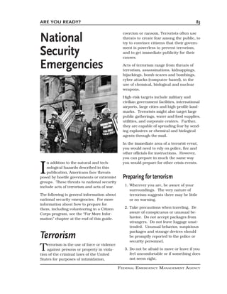 ARE YOU READY?                                                                             83



National
                                                 coercion or ransom. Terrorists often use
                                                 threats to create fear among the public, to
                                                 try to convince citizens that their govern-

Security                                         ment is powerless to prevent terrorism,
                                                 and to get immediate publicity for their
                                                 causes.

Emergencies                                      Acts of terrorism range from threats of
                                                 terrorism, assassinations, kidnappings,
                                                 hijackings, bomb scares and bombings,
                                                 cyber attacks (computer-based), to the
                                                 use of chemical, biological and nuclear
                                                 weapons.

                                                 High-risk targets include military and
                                                 civilian government facilities, international
                                                 airports, large cities and high-profile land-
                                                 marks. Terrorists might also target large
                                                 public gatherings, water and food supplies,
                                                 utilities, and corporate centers. Further,
                                                 they are capable of spreading fear by send-
                                                 ing explosives or chemical and biological
                                                 agents through the mail.

                                                 In the immediate area of a terrorist event,
                                                 you would need to rely on police, fire and
                                                 other officials for instructions. However,
                                                 you can prepare in much the same way


I
    n addition to the natural and tech-          you would prepare for other crisis events.
    nological hazards described in this
    publication, Americans face threats
posed by hostile governments or extremist        Preparing for terrorism
groups. These threats to national security
include acts of terrorism and acts of war.        1. Wherever you are, be aware of your
                                                     surroundings. The very nature of
The following is general information about           terrorism suggests there may be little
national security emergencies. For more              or no warning.
information about how to prepare for
them, including volunteering in a Citizen         2. Take precautions when traveling. Be
Corps program, see the “For More Infor-              aware of conspicuous or unusual be-
mation” chapter at the end of this guide.            havior. Do not accept packages from
                                                     strangers. Do not leave luggage unat-
                                                     tended. Unusual behavior, suspicious

Terrorism
                                                     packages and strange devices should
                                                     be promptly reported to the police or
                                                     security personnel.

T   errorism is the use of force or violence
    against persons or property in viola-
tion of the criminal laws of the United
                                                  3. Do not be afraid to move or leave if you
                                                     feel uncomfortable or if something does
States for purposes of intimidation,                 not seem right.

                                               FEDERAL EMERGENCY MANAGEMENT AGENCY
 