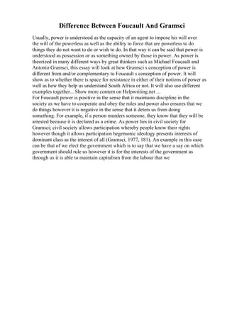Difference Between Foucault And Gramsci
Usually, power is understood as the capacity of an agent to impose his will over
the will of the powerless as well as the ability to force that are powerless to do
things they do not want to do or wish to do. In that way it can be said that power is
understood as possession or as something owned by those in power. As power is
theorized in many different ways by great thinkers such as Michael Foucault and
Antonio Gramsci, this essay will look at how Gramsci s conception of power is
different from and/or complementary to Foucault s conception of power. It will
show as to whether there is space for resistance in either of their notions of power as
well as how they help us understand South Africa or not. It will also use different
examples together... Show more content on Helpwriting.net ...
For Foucault power is positive in the sense that it maintains discipline in the
society as we have to cooperate and obey the rules and power also ensures that we
do things however it is negative in the sense that it deters us from doing
something. For example, if a person murders someone, they know that they will be
arrested because it is declared as a crime. As power lies in civil society for
Gramsci; civil society allows participation whereby people know their rights
however though it allows participation hegemonic ideology presents interests of
dominant class as the interest of all (Gramsci, 1977, 181). An example in this case
can be that of we elect the government which is to say that we have a say on which
government should rule us however it is for the interests of the government as
through us it is able to maintain capitalism from the labour that we
 