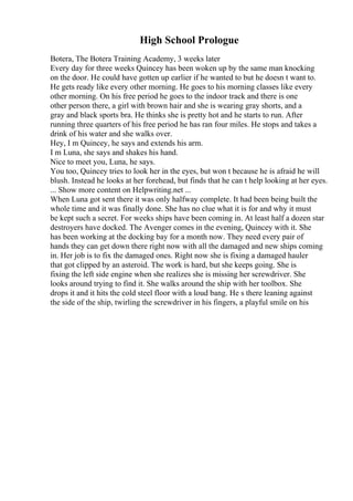 High School Prologue
Botera, The Botera Training Academy, 3 weeks later
Every day for three weeks Quincey has been woken up by the same man knocking
on the door. He could have gotten up earlier if he wanted to but he doesn t want to.
He gets ready like every other morning. He goes to his morning classes like every
other morning. On his free period he goes to the indoor track and there is one
other person there, a girl with brown hair and she is wearing gray shorts, and a
gray and black sports bra. He thinks she is pretty hot and he starts to run. After
running three quarters of his free period he has ran four miles. He stops and takes a
drink of his water and she walks over.
Hey, I m Quincey, he says and extends his arm.
I m Luna, she says and shakes his hand.
Nice to meet you, Luna, he says.
You too, Quincey tries to look her in the eyes, but won t because he is afraid he will
blush. Instead he looks at her forehead, but finds that he can t help looking at her eyes.
... Show more content on Helpwriting.net ...
When Luna got sent there it was only halfway complete. It had been being built the
whole time and it was finally done. She has no clue what it is for and why it must
be kept such a secret. For weeks ships have been coming in. At least half a dozen star
destroyers have docked. The Avenger comes in the evening, Quincey with it. She
has been working at the docking bay for a month now. They need every pair of
hands they can get down there right now with all the damaged and new ships coming
in. Her job is to fix the damaged ones. Right now she is fixing a damaged hauler
that got clipped by an asteroid. The work is hard, but she keeps going. She is
fixing the left side engine when she realizes she is missing her screwdriver. She
looks around trying to find it. She walks around the ship with her toolbox. She
drops it and it hits the cold steel floor with a loud bang. He s there leaning against
the side of the ship, twirling the screwdriver in his fingers, a playful smile on his
 