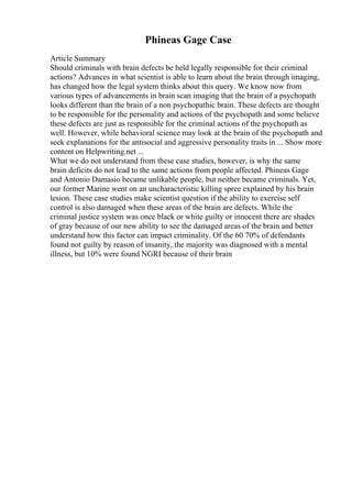 Phineas Gage Case
Article Summary
Should criminals with brain defects be held legally responsible for their criminal
actions? Advances in what scientist is able to learn about the brain through imaging,
has changed how the legal system thinks about this query. We know now from
various types of advancements in brain scan imaging that the brain of a psychopath
looks different than the brain of a non psychopathic brain. These defects are thought
to be responsible for the personality and actions of the psychopath and some believe
these defects are just as responsible for the criminal actions of the psychopath as
well. However, while behavioral science may look at the brain of the psychopath and
seek explanations for the antisocial and aggressive personality traits in ... Show more
content on Helpwriting.net ...
What we do not understand from these case studies, however, is why the same
brain deficits do not lead to the same actions from people affected. Phineas Gage
and Antonio Damasio became unlikable people, but neither became criminals. Yet,
our former Marine went on an uncharacteristic killing spree explained by his brain
lesion. These case studies make scientist question if the ability to exercise self
control is also damaged when these areas of the brain are defects. While the
criminal justice system was once black or white guilty or innocent there are shades
of gray because of our new ability to see the damaged areas of the brain and better
understand how this factor can impact criminality. Of the 60 70% of defendants
found not guilty by reason of insanity, the majority was diagnosed with a mental
illness, but 10% were found NGRI because of their brain
 