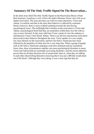 Summary Of The Only Traffic Signal On The Reservation...
In the short story titled The Only Traffic Signal on the Reservation Doesn t Flash
Red Anymore, it portrays a view of how the author Sherman Alexie views life on an
Indian reservation. The story provides you with two main characters, Victor and
Adrian. It could be said that in the story their behavior is affected by economic
factors; however, there is more evidence pointing towards the men having
psychological issues. The trafficlight that is broken on the reservation is Victor and
Adrian s psychological belief that they are motionless within their own life with no
way to move forward. In this story told from Victor s point of view the audience is
introduced to Victor s best friend, Adrian. There is an obvious unconscious motivation
discovered in their behavior throughout the story. Victor speaks of a very simple,
low class lifestyle on the reservation, and how the Native Americans have been
inflicted by the prejudice of white men for a very long time. When a group of people
such as the Native Americans undergoes such miss treatment and are considered
lower class, these circumstances together can cause psychological disorders to ensue.
Victor and Adrian both are seemingly recovering alcoholics, and this recent addiction
proves that not all their decisions are of sound mind. Such as, when they are talking
to each other about killing themselves knowing that it was just a BB that would shoot
out of the barrel. Although they were joking, it was a clear sign that they do
 