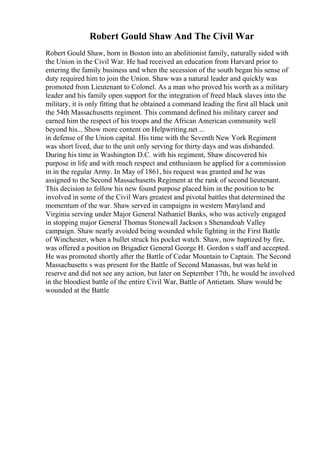 Robert Gould Shaw And The Civil War
Robert Gould Shaw, born in Boston into an abolitionist family, naturally sided with
the Union in the Civil War. He had received an education from Harvard prior to
entering the family business and when the secession of the south began his sense of
duty required him to join the Union. Shaw was a natural leader and quickly was
promoted from Lieutenant to Colonel. As a man who proved his worth as a military
leader and his family open support for the integration of freed black slaves into the
military, it is only fitting that he obtained a command leading the first all black unit
the 54th Massachusetts regiment. This command defined his military career and
earned him the respect of his troops and the African American community well
beyond his... Show more content on Helpwriting.net ...
in defense of the Union capital. His time with the Seventh New York Regiment
was short lived, due to the unit only serving for thirty days and was disbanded.
During his time in Washington D.C. with his regiment, Shaw discovered his
purpose in life and with much respect and enthusiasm he applied for a commission
in in the regular Army. In May of 1861, his request was granted and he was
assigned to the Second Massachusetts Regiment at the rank of second lieutenant.
This decision to follow his new found purpose placed him in the position to be
involved in some of the Civil Wars greatest and pivotal battles that determined the
momentum of the war. Shaw served in campaigns in western Maryland and
Virginia serving under Major General Nathaniel Banks, who was actively engaged
in stopping major General Thomas Stonewall Jackson s Shenandoah Valley
campaign. Shaw nearly avoided being wounded while fighting in the First Battle
of Winchester, when a bullet struck his pocket watch. Shaw, now baptized by fire,
was offered a position on Brigadier General George H. Gordon s staff and accepted.
He was promoted shortly after the Battle of Cedar Mountain to Captain. The Second
Massachusetts s was present for the Battle of Second Manassas, but was held in
reserve and did not see any action, but later on September 17th, he would be involved
in the bloodiest battle of the entire Civil War, Battle of Antietam. Shaw would be
wounded at the Battle
 