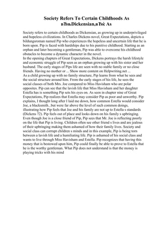 Society Refers To Certain Childhoods As
вЂњDickensian,вЂќ As
Society refers to certain childhoods as Dickensian, as growing up in underprivileged
and hopeless civilizations. In Charles Dickens novel, Great Expectations, depicts a
bildungsroman named Pip who experiences the hopeless and uncertain life that he is
born upon. Pip is faced with hardships due to his punitive childhood. Starting as an
orphan and later becoming a gentleman, Pip was able to overcome his childhood
obstacles to become a dynamic character in the novel.
In the opening chapters of Great Expectations, Dickens portrays the harsh lifestyle
and economic struggle of Pip seen as an orphan growing up with his sister and her
husband. The early stages of Pips life are seen with no stable family or no close
friends. Having no mother or ... Show more content on Helpwriting.net ...
As a child growing up with no family structure, Pip learns from what he sees and
the social structure around him. From the early stages of his life, he sees the
social classes of both Mrs. Joe compared to Miss Havisham who are polar
opposites. Pip can see that the lavish life that Miss Havisham and her daughter
Estella has is something Pip sets his eyes on. As seen in chapter nine of Great
Expectations, Pip realizes that Estella may consider Pip as poor and unworthy. Pip
explains, I thought long after I laid me down, how common Estella would consider
Joe, a blacksmith...but were far above the level of such common doings,
illustrating how Pip feels that Joe and his family are not up to Estella s standards
(Dickens 72). Pip feels out of place and looks down on his family s upbringing.
Even though Joe is a close friend of Pip, Pip sees that Mr. Joe is reflecting poorly
on the life that Pip is living. Children often see other friend s lives and are jealous
of their upbringing making them ashamed of how their family lives. Society and
social class can corrupt children s minds and in this example, Pip is being torn
between a lavish life and a humiliating life. Pip is ashamed of his social class and
wants to live through Miss Havisham and Estella. Pip recognizes that having this
money that is bestowed upon him, Pip could finally be able to prove to Estella that
he is the worthy gentleman. What Pip does not understand is that the money is
playing tricks with his mind
 