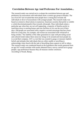 Correlation Between Age And Preference For Association...
The research study was carried out to evaluate the correlation between age and
preference for association with individuals from a certain age group or bracket. The
use of an IAT test revealed that most people have a strong bias towards old
individuals in favor of associations with younger people. The research study was
based on extensive observations in numerous American societies that prefer or exhibit
a veiled discriminationand/or bias towards old people. Once individuals attain a
particular age when they are not self supporting, a majority of families prefer to
send them away to nursing homes and care facilities to live out the rest of their
days. Old people are associated with a negative societal stereotype that have been
there for a long time, for example, old women are associated with witchcraft or
being witches. The inability of the older generation to cope with prevailing social
and cultural trends makes them unsavory beings to be around and most people try
to avoid their company. IAT is a test that was created to gauge or measure implicit
beliefs and attitudes that individuals that are either unable or unwilling to
acknowledge when faced with the task of describing these aspects to self or others.
The research study was conducted based on the hypothesis that results garnered from
an age IAT would correlate with results obtained from a survey carried out to gauge
people s age preferences because they all measure similar constructs.
According to Nosek, Banaji,
 
