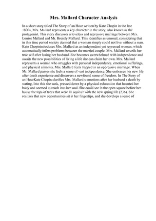 Mrs. Mallard Character Analysis
In a short story titled The Story of an Hour written by Kate Chopin in the late
1800s, Mrs. Mallard represents a key character in the story, also known as the
protagonist. This story discusses a loveless and repressive marriage between Mrs.
Louise Mallard and Mr. Brently Mallard. This identifies as unusual, considering that
in this time period society deemed that a woman simply could not live without a man.
Kate Chopinintroduces Mrs. Mallard as an independent yet repressed woman, which
automatically infers problems between the married couple. Mrs. Mallard unveils her
true self after losing her husband. She becomes overwhelmed with independence and
awaits the new possibilities of living a life she can claim her own. Mrs. Mallard
represents a woman who struggles with personal independence, emotional sufferings,
and physical ailments. Mrs. Mallard feels trapped in an oppressive marriage. When
Mr. Mallard passes she feels a sense of vast independence. She embraces her new life
after death experience and discovers a newfound sense of freedom. In The Story of
an HourKate Chopin clarifies Mrs. Mallard s emotions after her husband s death by
stating, Into this she sank, pressed down by a physical exhaustion that haunted her
body and seemed to reach into her soul. She could see in the open square before her
house the tops of trees that were all aquiver with the new spring life (236). She
realizes that new opportunities sit at her fingertips, and she develops a sense of
 