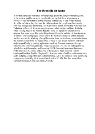 The Republic Of Rome
In modern times our world has been impacted greatly by our government system.
In the ancient world most were mainly affected by their form of government
because it was depended on as the structure and the way of life. When Roman
Republic had risen, they had torn the old ways from the people and fabricated a
new way through new leadership. The Republic of Rome, mostly the Patricians and
Plebeians, influenced Rome through its senate, relationships, and laws. Initially,
when looking back at the Roman Republic there are a plethora of elements to
observe that made it up. The main thing that the Republic had since it has risen was
its senate. The senate played a vital role in the political dimension of the Republic
itself as one whole. Made up of roughly around three hundred men, they had adjusted
the Roman society to fit the needs it had to have to stay afloat. Senators had taken
on jobs specifically preparing legislation, handling finances, managing foreign
relations, and supervising the state religion (Lassieur 15). This all tied together in
what led to orderly conduct and harmony. SPQR:Senatus Populusque Romanus,
better known as the senate and people of Rome, have been found on Roman
carvings (Chandler, Taplin, Bingham 21). Just this piece of evidence shows that they
really did play an important part in the Republic. All of the senators came from being
a magistrate elected by the 4 assemblies (Lassieur 15 17). The four assemblies;
Canitia Centuriata, Concilium Plebis, Comitia
 
