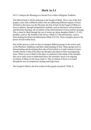 Mark As 3.1
AS 3.1 Analyse the Meanings in a Sacred Text within a Religious Tradition
The biblical book I will be analysing is the Gospel of Mark. This is one of the four
gospels, each with a different author who are addressing different aspects of Jesus.
All believe that Jesus was the Messiah, the Son of God. In the Gospel of Mark we
have to address, through interpretation methods, such as historical/ critical analysis
and liberation theology, the revelation of the mind and heart of Jesus and his message.
This is done by Mark through the use of stories eg, Jairus daughter (Mark 5: 21 43),
parables, such as The Parable of the Sower, (Mark 4:1 20) and miracles, such as
Jesus healing the blind man Bartimaeus (Mark 8:22 25). These examples point to the
power of God within Jesus.
Part of this process is that we have to interpret different groups in the stories such
as the Pharisees, Sadducees and their understanding of God. These groups exist in
demonstrating and developing their idea of God which is in stark contrast to Jesus.
Another theme is that of the place the disciples take place in their accompanying
Jesus. What we see in Mark is that there is confusion in the minds of the disciples
they never quite seem to understand Jesus; the messianic secret is an ongoing
revelation in Mark of who Jesus really is. This revelation of Jesus is revealed
through his acts of compassion, healing and forgiveness.
The Gospel to Mark is the first written of the gospels around 65 70AD. It
 