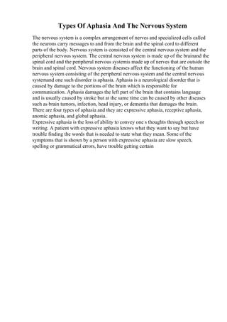 Types Of Aphasia And The Nervous System
The nervous system is a complex arrangement of nerves and specialized cells called
the neurons carry messages to and from the brain and the spinal cord to different
parts of the body. Nervous system is consisted of the central nervous system and the
peripheral nervous system. The central nervous system is made up of the brainand the
spinal cord and the peripheral nervous systemis made up of nerves that are outside the
brain and spinal cord. Nervous system diseases affect the functioning of the human
nervous system consisting of the peripheral nervous system and the central nervous
systemand one such disorder is aphasia. Aphasia is a neurological disorder that is
caused by damage to the portions of the brain which is responsible for
communication. Aphasia damages the left part of the brain that contains language
and is usually caused by stroke but at the same time can be caused by other diseases
such as brain tumors, infection, head injury, or dementia that damages the brain.
There are four types of aphasia and they are expressive aphasia, receptive aphasia,
anomic aphasia, and global aphasia.
Expressive aphasia is the loss of ability to convey one s thoughts through speech or
writing. A patient with expressive aphasia knows what they want to say but have
trouble finding the words that is needed to state what they mean. Some of the
symptoms that is shown by a person with expressive aphasia are slow speech,
spelling or grammatical errors, have trouble getting certain
 
