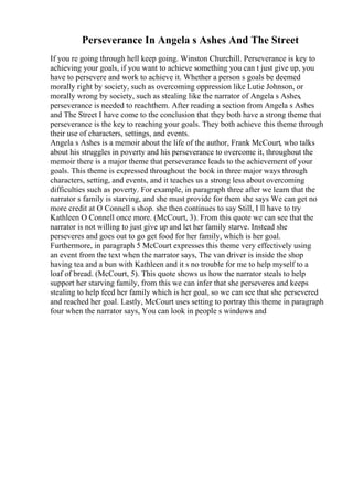 Perseverance In Angela s Ashes And The Street
If you re going through hell keep going. Winston Churchill. Perseverance is key to
achieving your goals, if you want to achieve something you can t just give up, you
have to persevere and work to achieve it. Whether a person s goals be deemed
morally right by society, such as overcoming oppression like Lutie Johnson, or
morally wrong by society, such as stealing like the narrator of Angela s Ashes,
perseverance is needed to reachthem. After reading a section from Angela s Ashes
and The Street I have come to the conclusion that they both have a strong theme that
perseverance is the key to reaching your goals. They both achieve this theme through
their use of characters, settings, and events.
Angela s Ashes is a memoir about the life of the author, Frank McCourt, who talks
about his struggles in poverty and his perseverance to overcome it, throughout the
memoir there is a major theme that perseverance leads to the achievement of your
goals. This theme is expressed throughout the book in three major ways through
characters, setting, and events, and it teaches us a strong less about overcoming
difficulties such as poverty. For example, in paragraph three after we learn that the
narrator s family is starving, and she must provide for them she says We can get no
more credit at O Connell s shop. she then continues to say Still, I ll have to try
Kathleen O Connell once more. (McCourt, 3). From this quote we can see that the
narrator is not willing to just give up and let her family starve. Instead she
perseveres and goes out to go get food for her family, which is her goal.
Furthermore, in paragraph 5 McCourt expresses this theme very effectively using
an event from the text when the narrator says, The van driver is inside the shop
having tea and a bun with Kathleen and it s no trouble for me to help myself to a
loaf of bread. (McCourt, 5). This quote shows us how the narrator steals to help
support her starving family, from this we can infer that she perseveres and keeps
stealing to help feed her family which is her goal, so we can see that she persevered
and reached her goal. Lastly, McCourt uses setting to portray this theme in paragraph
four when the narrator says, You can look in people s windows and
 