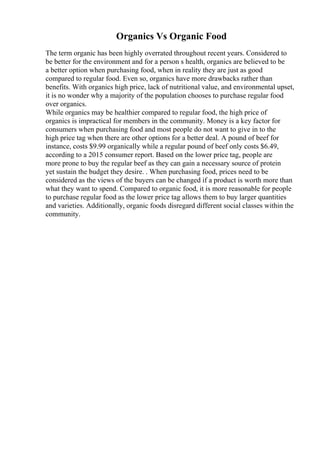 Organics Vs Organic Food
The term organic has been highly overrated throughout recent years. Considered to
be better for the environment and for a person s health, organics are believed to be
a better option when purchasing food, when in reality they are just as good
compared to regular food. Even so, organics have more drawbacks rather than
benefits. With organics high price, lack of nutritional value, and environmental upset,
it is no wonder why a majority of the population chooses to purchase regular food
over organics.
While organics may be healthier compared to regular food, the high price of
organics is impractical for members in the community. Money is a key factor for
consumers when purchasing food and most people do not want to give in to the
high price tag when there are other options for a better deal. A pound of beef for
instance, costs $9.99 organically while a regular pound of beef only costs $6.49,
according to a 2015 consumer report. Based on the lower price tag, people are
more prone to buy the regular beef as they can gain a necessary source of protein
yet sustain the budget they desire. . When purchasing food, prices need to be
considered as the views of the buyers can be changed if a product is worth more than
what they want to spend. Compared to organic food, it is more reasonable for people
to purchase regular food as the lower price tag allows them to buy larger quantities
and varieties. Additionally, organic foods disregard different social classes within the
community.
 