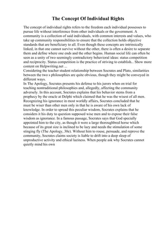 The Concept Of Individual Rights
The concept of individual rights refers to the freedom each individual possesses to
pursue life without interference from other individuals or the government. A
community is a collection of said individuals, with common interests and values, who
take up community responsibilities to ensure that the collection holds objective
standards that are beneficiary to all. Even though these concepts are intrinsically
linked, in that one cannot survive without the other, there is often a desire to separate
them and define where one ends and the other begins. Human social life can often be
seen as a unity of two seemingly contradictory behavioral ideas: status competition
and reciprocity. Status competition is the practice of striving to establish... Show more
content on Helpwriting.net ...
Considering the teacher student relationship between Socrates and Plato, similarities
between the two s philosophies are quite obvious, though they might be conveyed in
different ways.
In The Apology, Socrates presents his defense to his jurors when on trial for
teaching nontraditional philosophies and, allegedly, affecting the community
adversely. In this account, Socrates explains that his behavior stems from a
prophecy by the oracle at Delphi which claimed that he was the wisest of all men.
Recognizing his ignorance in most worldly affairs, Socrates concluded that he
must be wiser than other men only in that he is aware of his own lack of
knowledge. In order to spread this peculiar wisdom, Socrates explains that he
considers it his duty to question supposed wise men and to expose their false
wisdom as ignorance. In a famous passage, Socrates says that God specially
appointed him to the city, as though it were a large thoroughbred horse which
because of its great size is inclined to be lazy and needs the stimulation of some
stinging fly (The Apology, 30e). Without him to rouse, persuade, and reprove the
community, Socrates claims society is liable to drift into a deep sleep of
unproductive activity and ethical laziness. When people ask why Socrates cannot
quietly mind his own
 