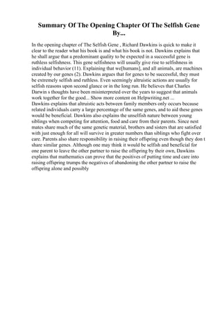 Summary Of The Opening Chapter Of The Selfish Gene
By...
In the opening chapter of The Selfish Gene , Richard Dawkins is quick to make it
clear to the reader what his book is and what his book is not. Dawkins explains that
he shall argue that a predominant quality to be expected in a successful gene is
ruthless selfishness. This gene selfishness will usually give rise to selfishness in
individual behavior (11). Explaining that we[humans], and all animals, are machines
created by our genes (2). Dawkins argues that for genes to be successful, they must
be extremely selfish and ruthless. Even seemingly altruistic actions are usually for
selfish reasons upon second glance or in the long run. He believes that Charles
Darwin s thoughts have been misinterpreted over the years to suggest that animals
work together for the good... Show more content on Helpwriting.net ...
Dawkins explains that altruistic acts between family members only occurs because
related individuals carry a large percentage of the same genes, and to aid these genes
would be beneficial. Dawkins also explains the unselfish nature between young
siblings when competing for attention, food and care from their parents. Since nest
mates share much of the same genetic material, brothers and sisters that are satisfied
with just enough for all will survive in greater numbers than siblings who fight over
care. Parents also share responsibility in raising their offspring even though they don t
share similar genes. Although one may think it would be selfish and beneficial for
one parent to leave the other partner to raise the offspring by their own, Dawkins
explains that mathematics can prove that the positives of putting time and care into
raising offspring trumps the negatives of abandoning the other partner to raise the
offspring alone and possibly
 