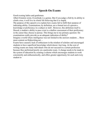 Speech On Exams
Good evening ladies and gentlemen.
Albert Einstein wrote, Everybody is a genius. But if you judge a fish by its ability to
climb a tree, it will live its whole life believing that it is stupid.
The purpose of this speech is to explain how exams fail to fulfil their purpose of
indicating ability. Examinations, by definition, are a formal test of a person s
knowledge or proficiency in a subject or skill . However, this definition itself is
flawed; a student s ability to pass a test is a shallow assessment of their proficiency
in the career they choose to pursue. This brings me to my primary question: Do
examinations really provide as an adequate indication of ability?
Imagine a world where intelligence was not limited to the answers students ... Show
more content on Helpwriting.net ...
Exams have caused a lack of enthusiasm in the mindset of scholars and encouraged
students to have superficial knowledge which doesn t last long. At the cost of
writing exams are many individuals who do not succeed in a certain profession
because they performed poorly on a particular exam. A change needs to be made to
the system of education by creating a scheme which encourages students to work
consistently and enthusiastically, and offers greater opportunity for each and every
student to
 