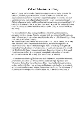 Critical Infrastructure Essay
What Is Critical Infrastructure? Critical infrastructure are the assets, systems, and
networks, whether physical or virtual, so vital to the United States that their
incapacitation or destruction would have a debilitating effect on security, national
economic security, national public health or safety, or any combination thereof.
Critical infrastructureis the backbone of our nation s economy, security and health. We
know it as the power we use in our homes, the water we drink, the transportation that
moves us, and the communication systems we rely on to stay in touch with friends
and family
The national infrastructure is categorized into nine sectors, communications,
emergency services, energy, financial services, food, government, health, transport,
water. Infrastructure is categorized according to its value or criticality and the ... Show
more content on Helpwriting.net ...
Not everything within a national infrastructure sector is critical . Within the sectors
there are certain critical elements of infrastructure, the loss or compromise of
which would have a major detrimental impact on the availability or integrity of
essential services, leading to severe economic or social consequences or to loss of
life. The Criticality Scale includes three impact dimensions: impact on delivery of
the nation s essential services; economic impact (arising from loss of essential
service) and impact on life (arising from loss of essential service).
The Information Technology Sector is the most important CNI element Businesses,
governments, academia, and private citizens are increasingly dependent upon
Information Technology Sector functions. These virtual and distributed functions
produce and provide hardware, software, and information technology systems and
services, and in collaboration with the Communications Sector. The importance of
technology within our generation has increased and cyber attacks have been in
 