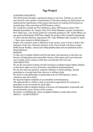 Ngo Project
ACKNOWLEDGEMENT
This NGO project brought a significant change in our lives. Initially we were not
sure that how such a project would benefit us. But after starting our NGO project we
understood the significance of the project and reasons for making NGO project an
essential part of the curriculum at ITM business school.
We would like to thank our Prof. Dasbiswas, dean, ITM business school, Prof.
Manisha Karandikar, Dr. Sangita Trott, Prof. Richa Bhandari ( project coordinator),
Prof. Shilja Jose , (our faculty guide) for constantly guiding us, Mr. Ashish Bhuta, our
ngo guide at Dreamindia 2020 Pune chapter for giving us this wonderful opportunity
to work with their fabulous organization Mr. Vijay Phalnikar kaka ,founder of Apala
... Show more content on Helpwriting.net ...
People, who wanted to make a difference in the society, came in front to help in the
formation of the trust. Honorary directors of the Trust include well known singer
SHRI Suresh Wadker, veteran actor Dilip phabhavalkar and accomplished actress
Mrinal Kulkarni.
MISSION
To take care of orphan children and Provide them with education so that they can
become self dependent and responsible citizens of the nation and to provide good
care to needy senior citizens so that they can lead their life with ease.
AIM OBJECTIVE:
We are the movement working towards restoring to underprivileged orphan children
to their basic rights survival, protection, development and participation.
We are free from any political, corporate influence or donor ideology, thereby
permitting us to accept help from whoever is willing to help.
We believe in the philosophy of partnership with our NGO partners, donors,
volunteers and well wishers.
We keep the highest standards of accountability and transparency.
The approach that we follow is that we provide an opportunity for everyone to
participate in this movement for child rights.
Building the habit in adopted children to become self independent, responsible and
environmentally aware citizens of this country.
We believe in imbibing the values in adopted children to make them aware.
IMPACT / ACHIEVEMENT /
 