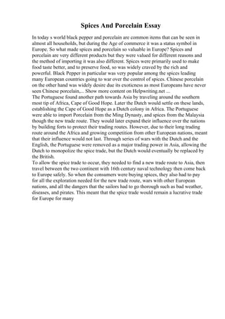 Spices And Porcelain Essay
In today s world black pepper and porcelain are common items that can be seen in
almost all households, but during the Age of commerce it was a status symbol in
Europe. So what made spices and porcelain so valuable in Europe? Spices and
porcelain are very different products but they were valued for different reasons and
the method of importing it was also different. Spices were primarily used to make
food taste better, and to preserve food, so was widely craved by the rich and
powerful. Black Pepper in particular was very popular among the spices leading
many European countries going to war over the control of spices. Chinese porcelain
on the other hand was widely desire due its exoticness as most Europeans have never
seen Chinese porcelain,... Show more content on Helpwriting.net ...
The Portuguese found another path towards Asia by traveling around the southern
most tip of Africa, Cape of Good Hope. Later the Dutch would settle on these lands,
establishing the Cape of Good Hope as a Dutch colony in Africa. The Portuguese
were able to import Porcelain from the Ming Dynasty, and spices from the Malaysia
though the new trade route. They would later expand their influence over the nations
by building forts to protect their trading routes. However, due to their long trading
route around the Africa and growing competition from other European nations, meant
that their influence would not last. Through series of wars with the Dutch and the
English, the Portuguese were removed as a major trading power in Asia, allowing the
Dutch to monopolize the spice trade, but the Dutch would eventually be replaced by
the British.
To allow the spice trade to occur, they needed to find a new trade route to Asia, then
travel between the two continent with 16th century naval technology then come back
to Europe safely. So when the consumers were buying spices, they also had to pay
for all the exploration needed for the new trade route, wars with other European
nations, and all the dangers that the sailors had to go thorough such as bad weather,
diseases, and pirates. This meant that the spice trade would remain a lucrative trade
for Europe for many
 