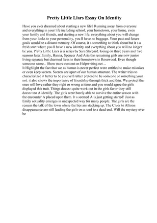 Pretty Little Liars Essay On Identity
Have you ever dreamed about starting a new life? Running away from everyone
and everything in your life including school, your hometown, your home, even
your family and friends, and starting a new life. everything about you will change
from your looks to your personality, you ll have no baggage. Your past and future
goals would be a distant memory. Of course, it s something to think about but it s a
fresh start where you ll have a new identity and everything about you will no longer
be you. Pretty Little Liars is a series by Sara Shepard. Going on three years and five
seasons later, Emily, Hanna, Spencer And Aria the remaining girls are now junior
living separate but charmed lives in their hometown in Rosewood. Even though
someone name... Show more content on Helpwriting.net ...
It Highlight the fact that we as human is never perfect were entitled to make mistakes
or even keep secrets. Secrets are apart of our human structure. The writer tries to
characterized it better to be yourself rather pretend to be someone or something your
not. it also shows the importance of friendship through thick and thin. We protect the
ones will love rather they right or wrong at time and you would agree the girls
displayed this trait. Things doesn t quite work out in the girls favor they still
doesn t no A identify. The girls were barely able to survive the entire season with
the encounter A placed upon them. It s seemed A is just getting started! Just as
Emily sexuality emerges in unexpected way for many people. The girls are the
remain the talk of the town where the lies are stacking up. The Clues to Allison
disappearance are still leading the girls on a road to a dead end. Will the mystery ever
be
 