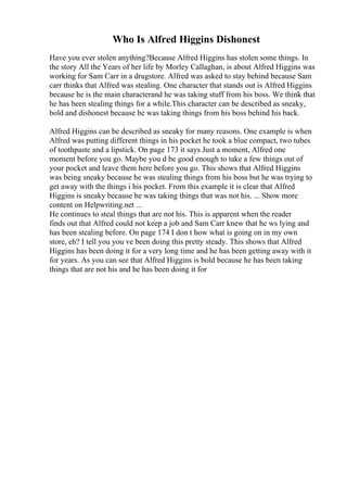 Who Is Alfred Higgins Dishonest
Have you ever stolen anything?Because Alfred Higgins has stolen some things. In
the story All the Years of her life by Morley Callaghan, is about Alfred Higgins was
working for Sam Carr in a drugstore. Alfred was asked to stay behind because Sam
carr thinks that Alfred was stealing. One character that stands out is Alfred Higgins
because he is the main characterand he was taking stuff from his boss. We think that
he has been stealing things for a while.This character can be described as sneaky,
bold and dishonest because he was taking things from his boss behind his back.
Alfred Higgins can be described as sneaky for many reasons. One example is when
Alfred was putting different things in his pocket he took a blue compact, two tubes
of toothpaste and a lipstick. On page 173 it says Just a moment, Alfred one
moment before you go. Maybe you d be good enough to take a few things out of
your pocket and leave them here before you go. This shows that Alfred Higgins
was being sneaky because he was stealing things from his boss but he was trying to
get away with the things i his pocket. From this example it is clear that Alfred
Higgins is sneaky because he was taking things that was not his. ... Show more
content on Helpwriting.net ...
He continues to steal things that are not his. This is apparent when the reader
finds out that Alfred could not keep a job and Sam Carr knew that he ws lying and
has been stealing before. On page 174 I don t how what is going on in my own
store, eh? I tell you you ve been doing this pretty steady. This shows that Alfred
Higgins has been doing it for a very long time and he has been getting away with it
for years. As you can see that Alfred Higgins is bold because he has been taking
things that are not his and he has been doing it for
 