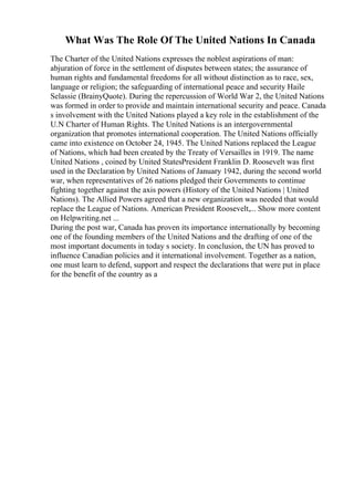 What Was The Role Of The United Nations In Canada
The Charter of the United Nations expresses the noblest aspirations of man:
abjuration of force in the settlement of disputes between states; the assurance of
human rights and fundamental freedoms for all without distinction as to race, sex,
language or religion; the safeguarding of international peace and security Haile
Selassie (BrainyQuote). During the repercussion of World War 2, the United Nations
was formed in order to provide and maintain international security and peace. Canada
s involvement with the United Nations played a key role in the establishment of the
U.N Charter of Human Rights. The United Nations is an intergovernmental
organization that promotes international cooperation. The United Nations officially
came into existence on October 24, 1945. The United Nations replaced the League
of Nations, which had been created by the Treaty of Versailles in 1919. The name
United Nations , coined by United StatesPresident Franklin D. Roosevelt was first
used in the Declaration by United Nations of January 1942, during the second world
war, when representatives of 26 nations pledged their Governments to continue
fighting together against the axis powers (History of the United Nations | United
Nations). The Allied Powers agreed that a new organization was needed that would
replace the League of Nations. American President Roosevelt,... Show more content
on Helpwriting.net ...
During the post war, Canada has proven its importance internationally by becoming
one of the founding members of the United Nations and the drafting of one of the
most important documents in today s society. In conclusion, the UN has proved to
influence Canadian policies and it international involvement. Together as a nation,
one must learn to defend, support and respect the declarations that were put in place
for the benefit of the country as a
 