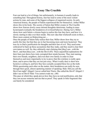 Essay The Crucible
Fear can lead to a lot of things, but unfortunately, in humans it usually leads to
something bad. Throughout history, fear has lead to some of the most violent
actions by man, and some of the biggest collapses of organized society. In early
American history, the people of Salem experienced this for themselves. Arthur Miller
shows this in his book. The society of Salem that Miller creates in The Crucible
shows how fearcan slowly cause rational thoughtto deteriorate, leading to mass
hysteriaand eventually the breakdown of civilized behavior. During Act I, Miller
shows how each Salem s citizens begin to realize this fear they have, and how it is
slowly starting to take over their minds. This new idea that witchcraft exists in their...
Show more content on Helpwriting.net ...
Once the people of Salem fully realize their fear, Miller shows how they try to
justify this fear, but that they are in fact becoming more and more hysterical. They
now try to find a justification for thoughts and their fear of evil. They need some
solid proof to back up these accusations that they make, and they need to clear their
own names as well. So, they arbitrarily start claiming that [they] saw...with the
Devil , and that [they] saw...with the Devil (45). These unjustified explanations for
their fears just shows how truly corrupted their minds become. They start naming
their own friends, neighbors, and even their own family in order to clear
themselves and more importantly to try to prove that this witchery is really upon
them, and to prove that they are not just crazy. What it really does is show how
hysteria is setting in, and how they have actually accepted these lies as the truth.
While questioning each other on the matter, their breakdown can really be seen
through their quick, almost sputtering manner of speaking: Hale: Did you call the
Devil last night? Abigail: I never called him! Parris: She called the Devil? Abigail: I
didn t see no Devil! Hale: You cannot evade me...(40)
This pace at which they speak proves how they have no real justification, only that
they can accuse someone and use that as proof. They speak in little fragments that
can barely be considered
 